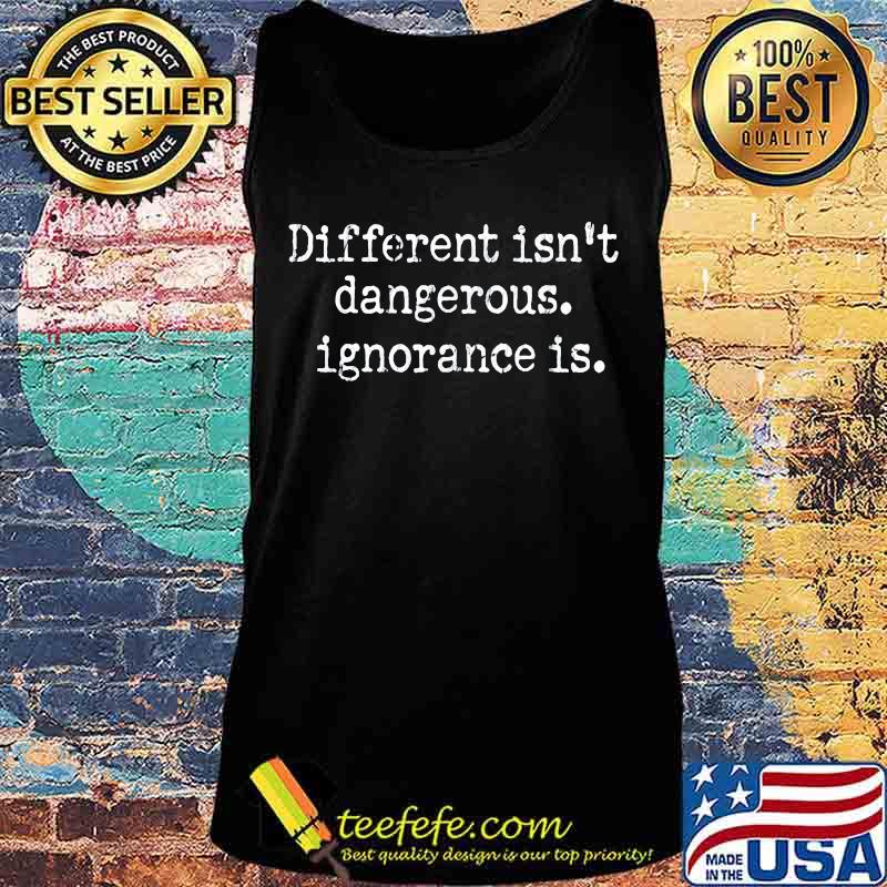 Different Isn't Dangerous Ignorance Is Anti Trump Shirt Tank top Different Isn't Dangerous Ignorance Is Anti Trump Shirt Tank top