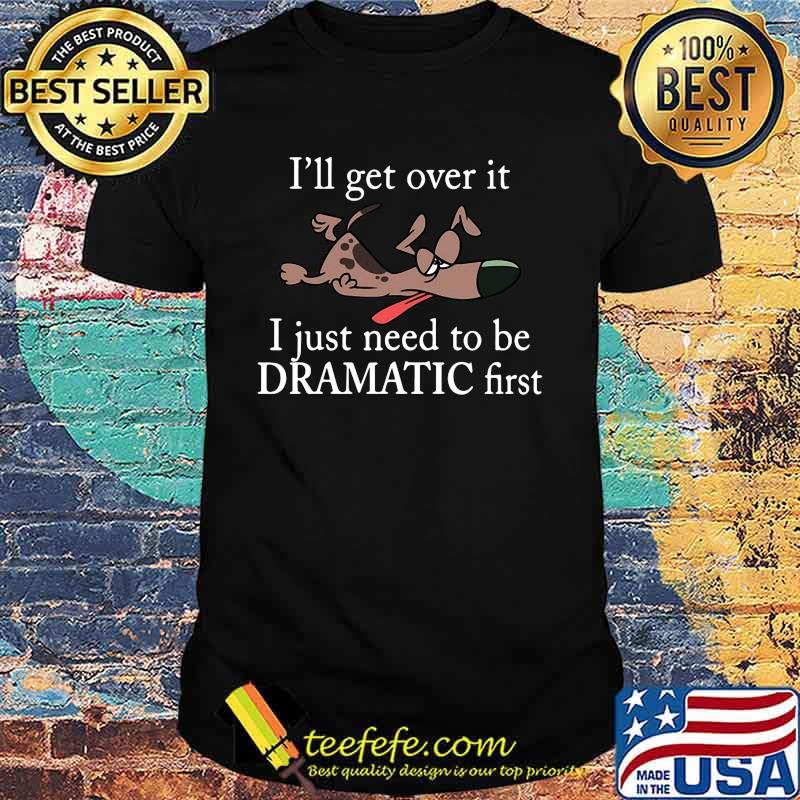 Dogs i'll get over it i just need to be dramatic first shirt