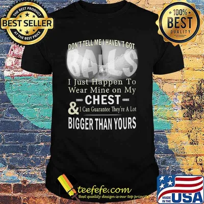 Don't tell me i haven't got balls i just happen to wear mine on my chest and i can guarantee they're a lot shirt