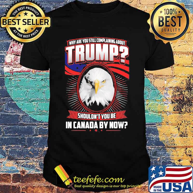 Eagles why are you still complaining about trump shouldn't you be in canada by now shirt Eagles why are you still complaining about trump shouldn't you be in canada by now shirt