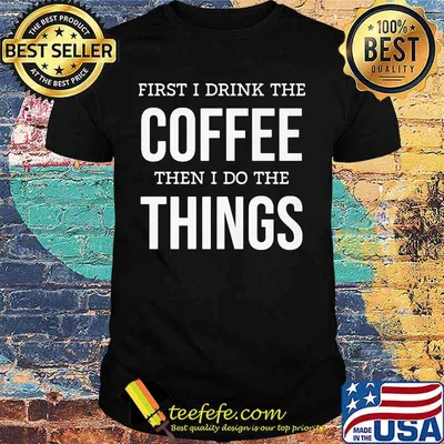 First I Drink The Coffee Then I Do The Things Shirt