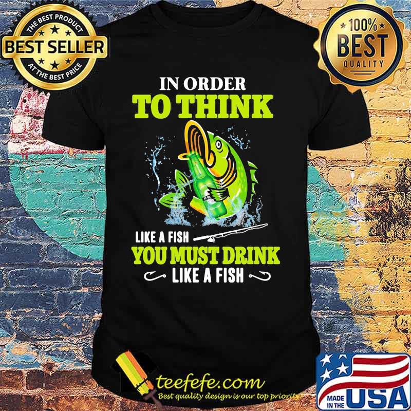Fishing in order to think like a fish you must drink like a fish shirt Fishing in order to think like a fish you must drink like a fish shirt