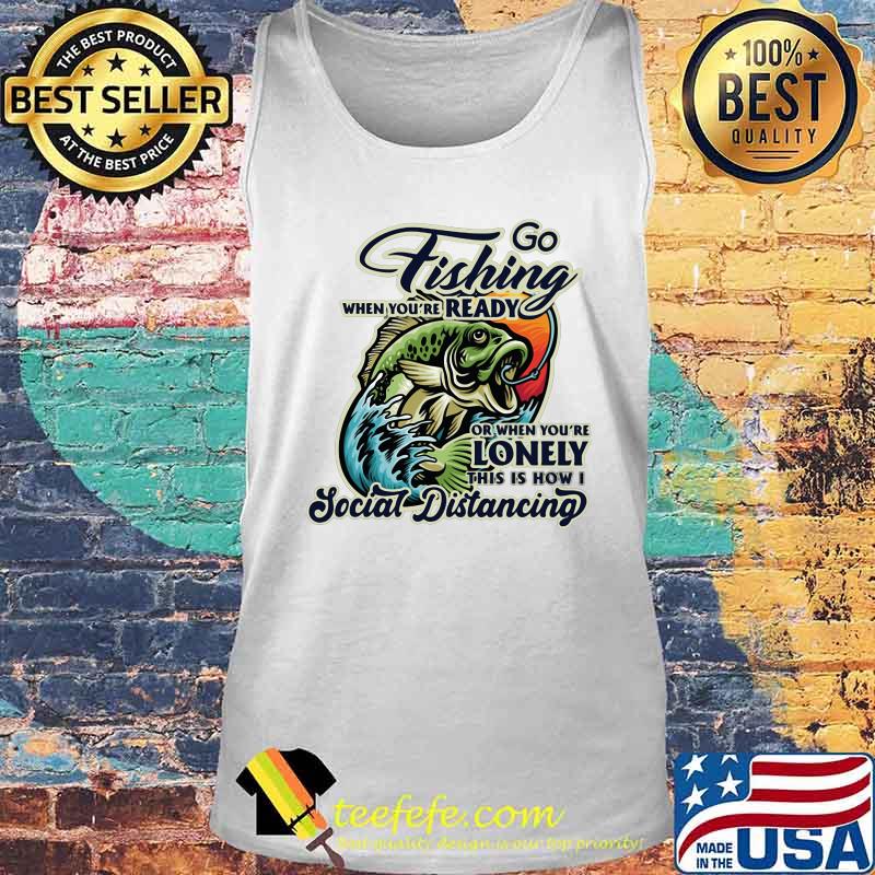 Go fishing when you're ready or when you're lonely this is how i social distancing s Tank top Go fishing when you're ready or when you're lonely this is how i social distancing s Tank top