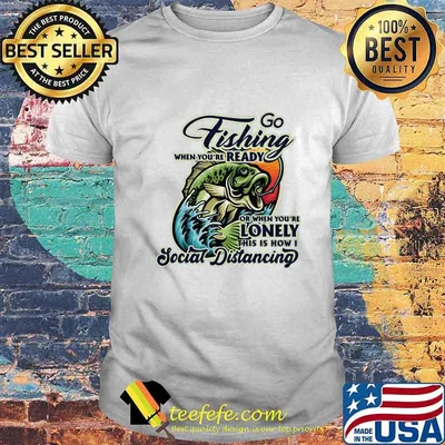 Go fishing when you're ready or when you're lonely this is how i social distancing shirt