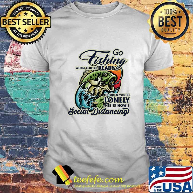 Go fishing when you're ready or when you're lonely this is how i social distancing shirt