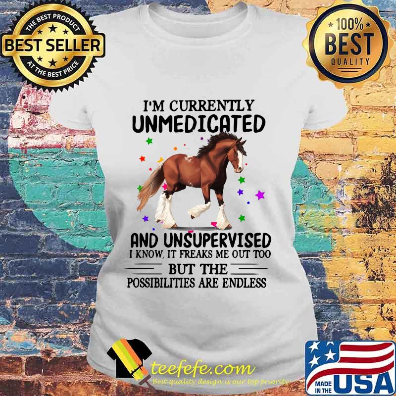 Horse i'm currently unmedicated and unsupervised i know it freaks me out too but the possibilities are endless s Laides tee Horse i'm currently unmedicated and unsupervised i know it freaks me out too but the possibilities are endless s Laides tee