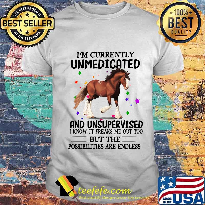 Horse i'm currently unmedicated and unsupervised i know it freaks me out too but the possibilities are endless shirt