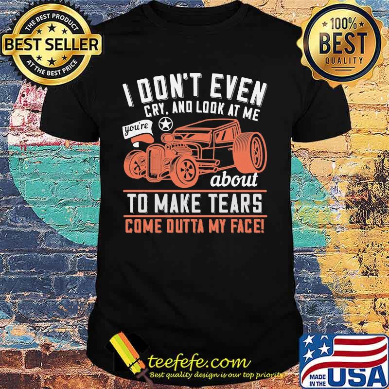 Hot rod i don't even cry and look at me you're about to make tears come outta my face shirt