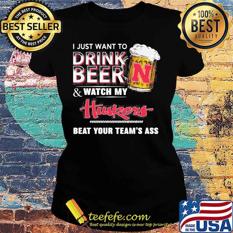 I just want to drink beer and watch my nebraska cornhuskers beat your team's ass s Ladies tee I just want to drink beer and watch my nebraska cornhuskers beat your team's ass s Ladies tee