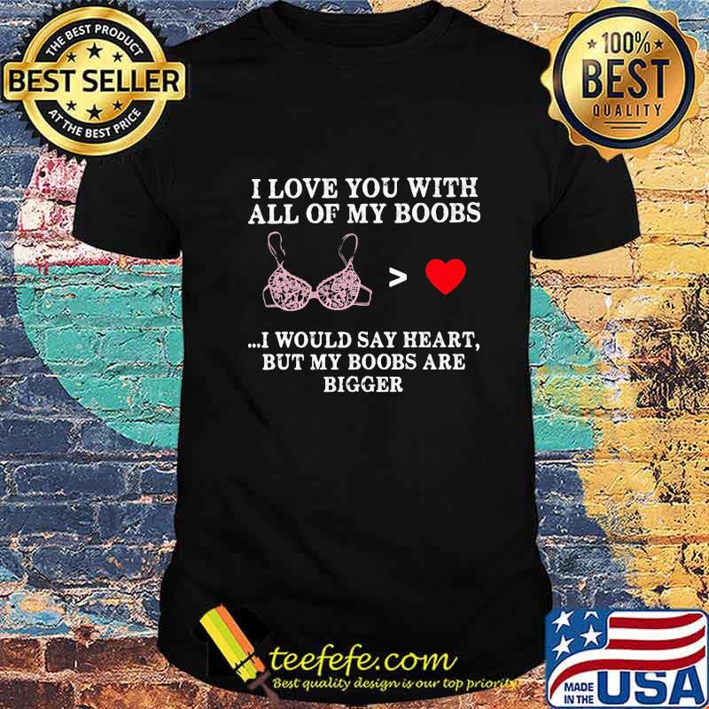 I love you with all of my boobs i would say heart but my boobs are bigger shirt