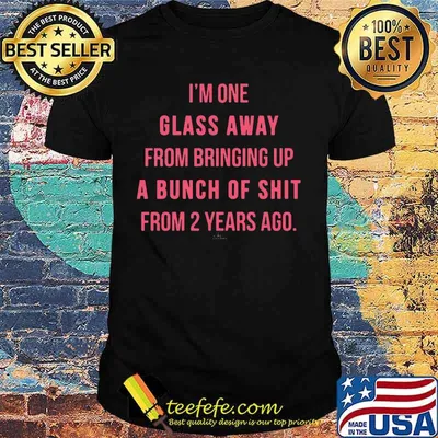 I'M ONE GLASS AWAY FROM BRINGING UP A BUNCH OF SHIT FROM 2 YEARS AGO SHIRT