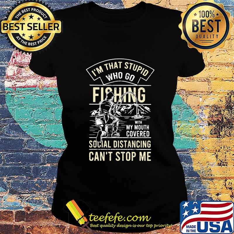 I'm that stupid who go fishing with my mouth covered social distancing can't stop me s Ladies tee I'm that stupid who go fishing with my mouth covered social distancing can't stop me s Ladies tee