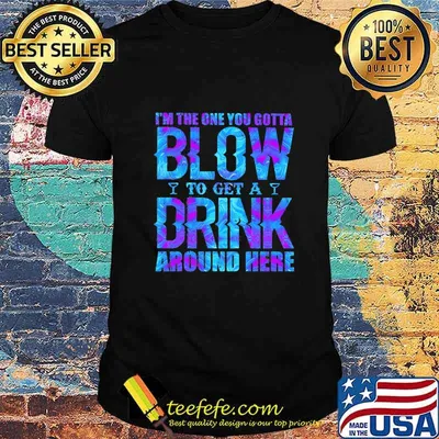 I'M THE ONE YOU GOTTA BLOW TO GET A DRINK AROUND HERE SHIRT