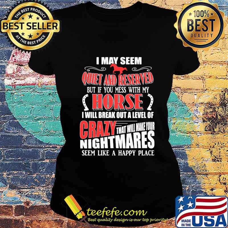 I MAY SEEM QUIET AND RESERVED BUT IF YOU MESS WITH MY HORSE I WILL BREAK OUT A LEVEL OF CRAZY THAT WILL MAKE YOUR NIGHTMARES SEEM LIKE A HAPPY PLACE SHIRT Ladies tee I MAY SEEM QUIET AND RESERVED BUT IF YOU MESS WITH MY HORSE I WILL BREAK OUT A LEVEL OF CRAZY THAT WILL MAKE YOUR NIGHTMARES SEEM LIKE A HAPPY PLACE SHIRT Ladies tee