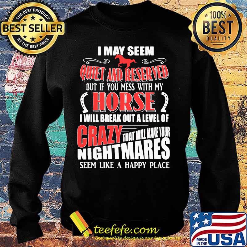 I MAY SEEM QUIET AND RESERVED BUT IF YOU MESS WITH MY HORSE I WILL BREAK OUT A LEVEL OF CRAZY THAT WILL MAKE YOUR NIGHTMARES SEEM LIKE A HAPPY PLACE SHIRT Sweater I MAY SEEM QUIET AND RESERVED BUT IF YOU MESS WITH MY HORSE I WILL BREAK OUT A LEVEL OF CRAZY THAT WILL MAKE YOUR NIGHTMARES SEEM LIKE A HAPPY PLACE SHIRT Sweater
