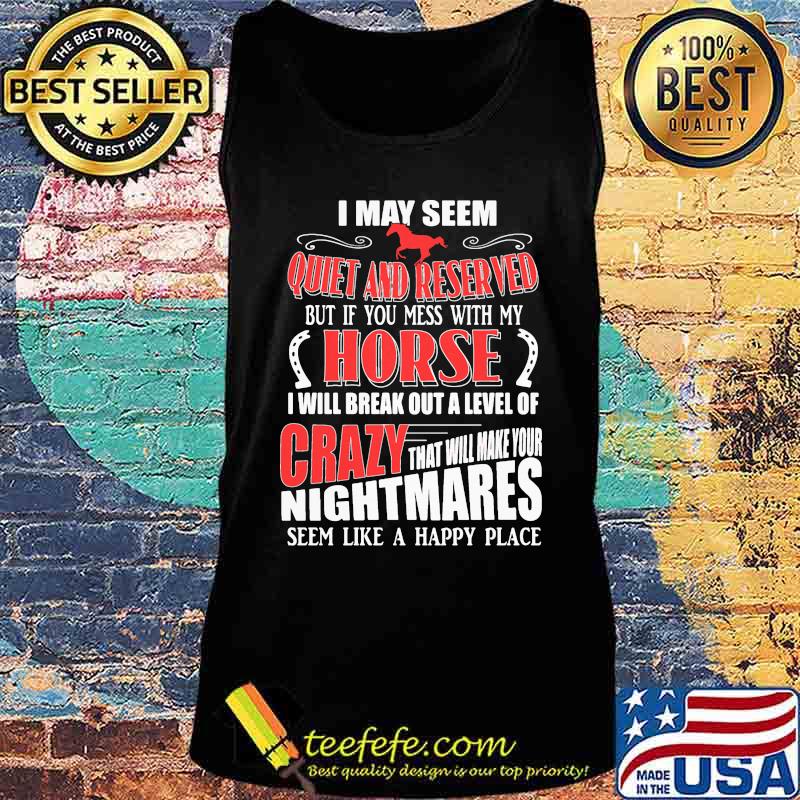 I MAY SEEM QUIET AND RESERVED BUT IF YOU MESS WITH MY HORSE I WILL BREAK OUT A LEVEL OF CRAZY THAT WILL MAKE YOUR NIGHTMARES SEEM LIKE A HAPPY PLACE SHIRT Tank top I MAY SEEM QUIET AND RESERVED BUT IF YOU MESS WITH MY HORSE I WILL BREAK OUT A LEVEL OF CRAZY THAT WILL MAKE YOUR NIGHTMARES SEEM LIKE A HAPPY PLACE SHIRT Tank top