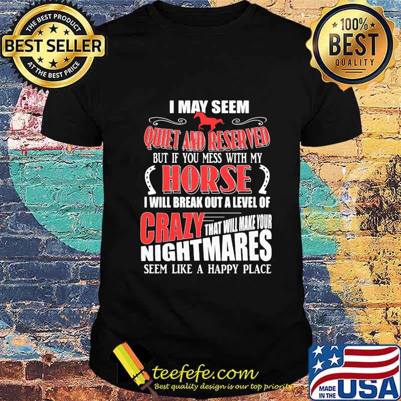 I MAY SEEM QUIET AND RESERVED BUT IF YOU MESS WITH MY HORSE I WILL BREAK OUT A LEVEL OF CRAZY THAT WILL MAKE YOUR NIGHTMARES SEEM LIKE A HAPPY PLACE SHIRT I MAY SEEM QUIET AND RESERVED BUT IF YOU MESS WITH MY HORSE I WILL BREAK OUT A LEVEL OF CRAZY THAT WILL MAKE YOUR NIGHTMARES SEEM LIKE A HAPPY PLACE SHIRT