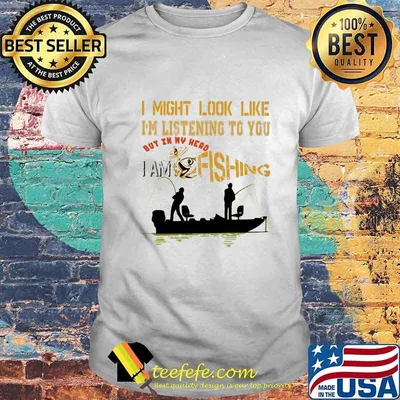 I might look like i'm listening to you but in my head i am fishing shirt