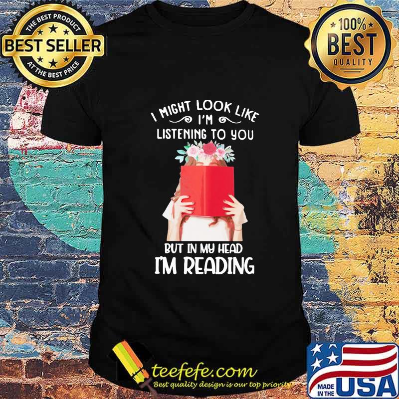 I might look like i'm listening to you but in my head i'm reading flowers shirt