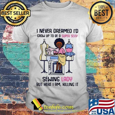 I never dreamed I'd crow up to be a super sexy sewing lady but here I am killing it shirt