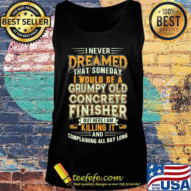 I Never Dreamed That Someday I Would Be A Grumpy Old Concrete Finisher But Here I Am Killing It And Complaining All Day Long Shirt Tank top I Never Dreamed That Someday I Would Be A Grumpy Old Concrete Finisher But Here I Am Killing It And Complaining All Day Long Shirt Tank top