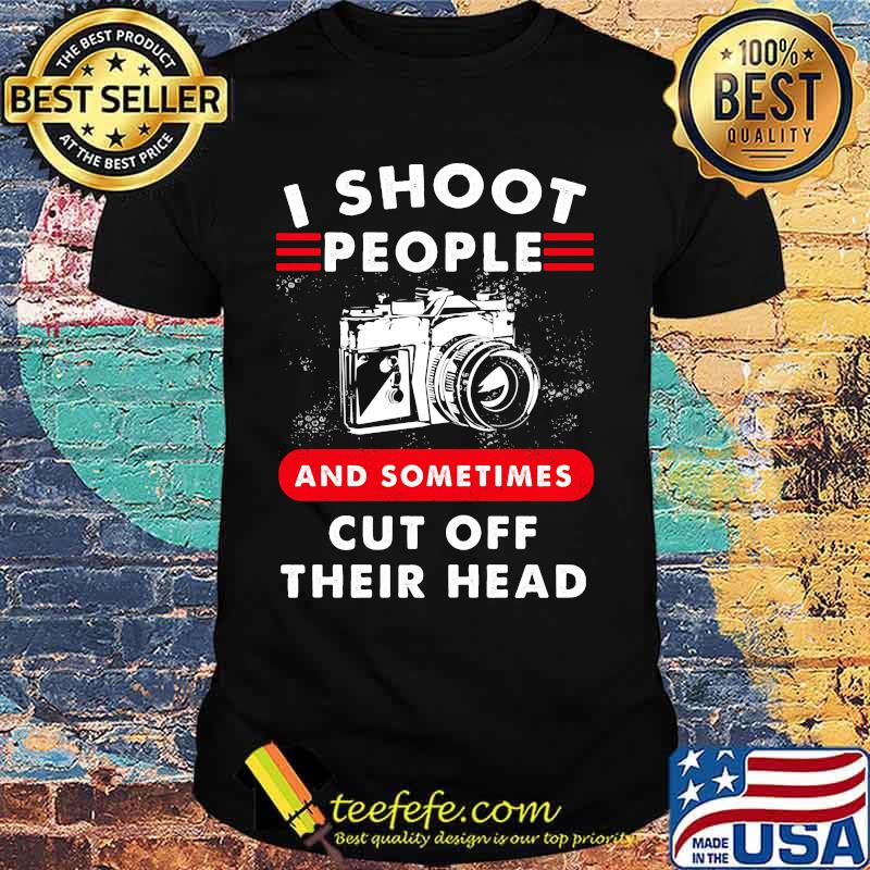 I SHOOT PEOPLE AND SOMETIMES CUT OFF THEIR HEAD CAMERA SHIRT