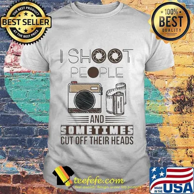 I SHOOT PEOPLE AND SOMETIMES CUT OFF THEIR HEADS CAMERA SHIRT
