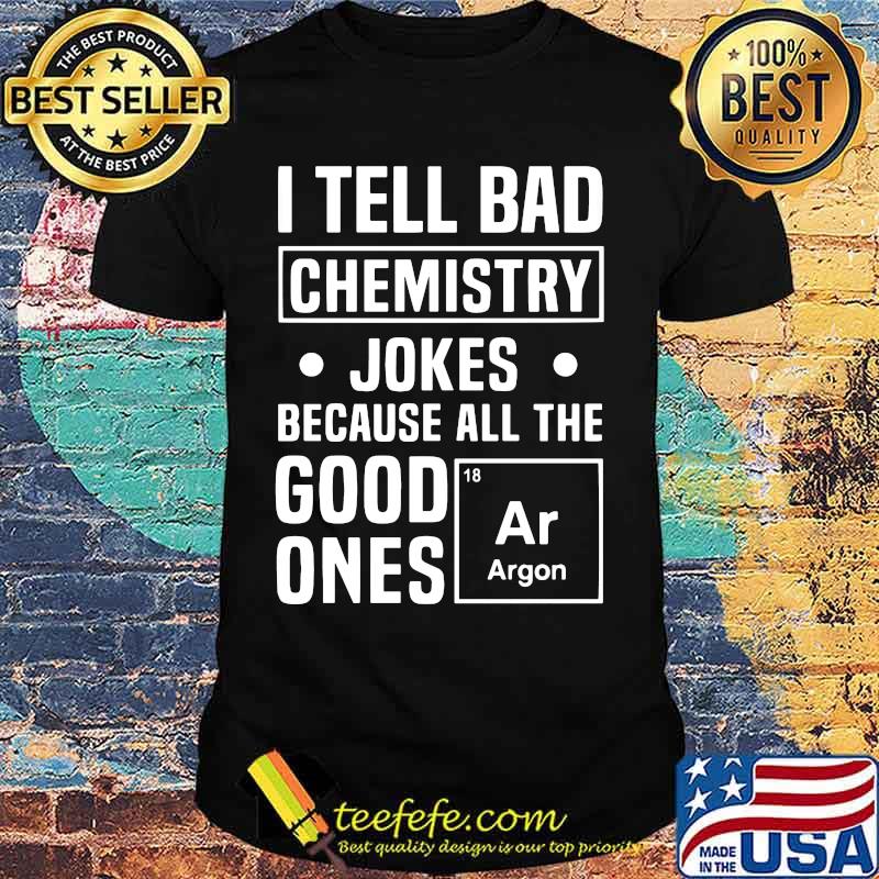 I TELL BAD CHEMISTRY JOKES BECAUSE ALL THE GOOD ONES ARGON SHIRT I TELL BAD CHEMISTRY JOKES BECAUSE ALL THE GOOD ONES ARGON SHIRT