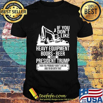 IF YOU DON'T LIKE HEAVY EQUIPMENT BOOBS BEER AND PRESIDENT TRUMP THEN YOU PROBABLY WON'T LIKE ME AND I'M OK WITH THAT SHIRT