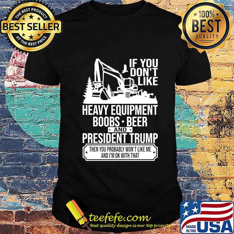 IF YOU DON'T LIKE HEAVY EQUIPMENT BOOBS BEER AND PRESIDENT TRUMP THEN YOU PROBABLY WON'T LIKE ME AND I'M OK WITH THAT SHIRT