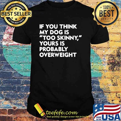 If you think my dog is too skinny yours is probably overweight shirt