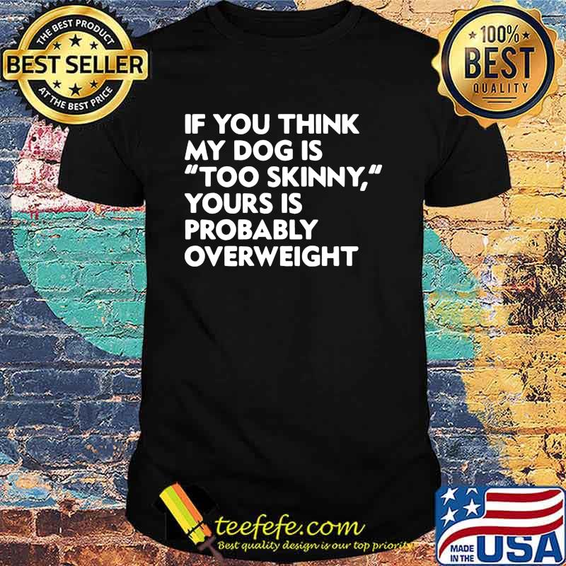 If you think my dog is too skinny yours is probably overweight shirt