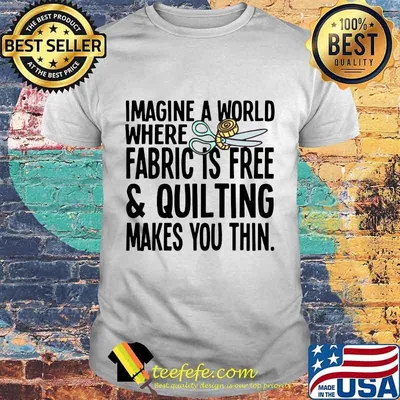 Imagine a world where fabric is free and quilting makes you thin shirt