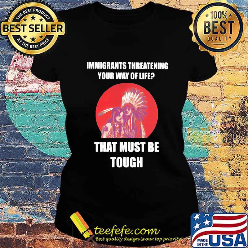 Immigrants Threatening Your Way Of Life That Must Be Tough Native American Indian US Shirt Ladies tee Immigrants Threatening Your Way Of Life That Must Be Tough Native American Indian US Shirt Ladies tee