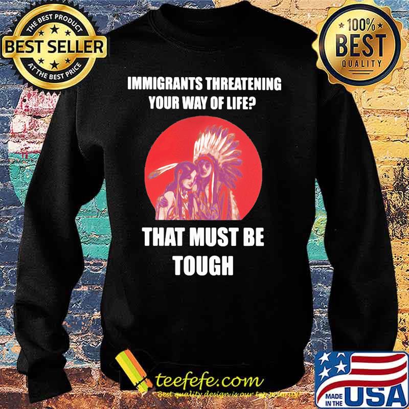 Immigrants Threatening Your Way Of Life That Must Be Tough Native American Indian US Shirt Sweater Immigrants Threatening Your Way Of Life That Must Be Tough Native American Indian US Shirt Sweater