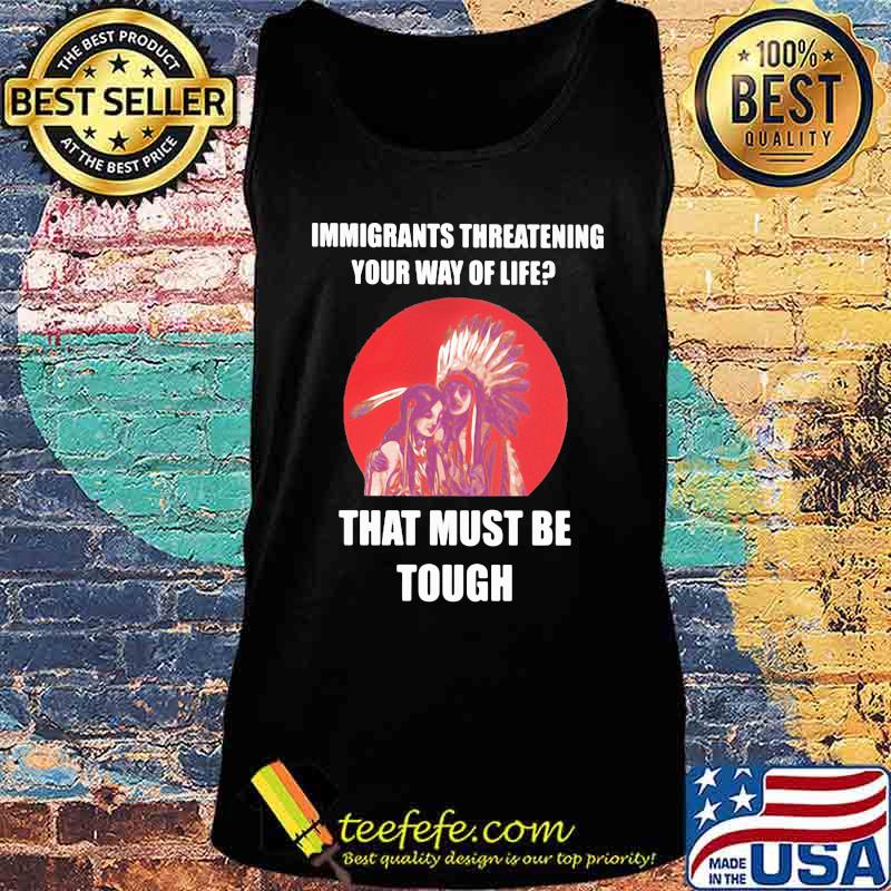 Immigrants Threatening Your Way Of Life That Must Be Tough Native American Indian US Shirt Tank top Immigrants Threatening Your Way Of Life That Must Be Tough Native American Indian US Shirt Tank top