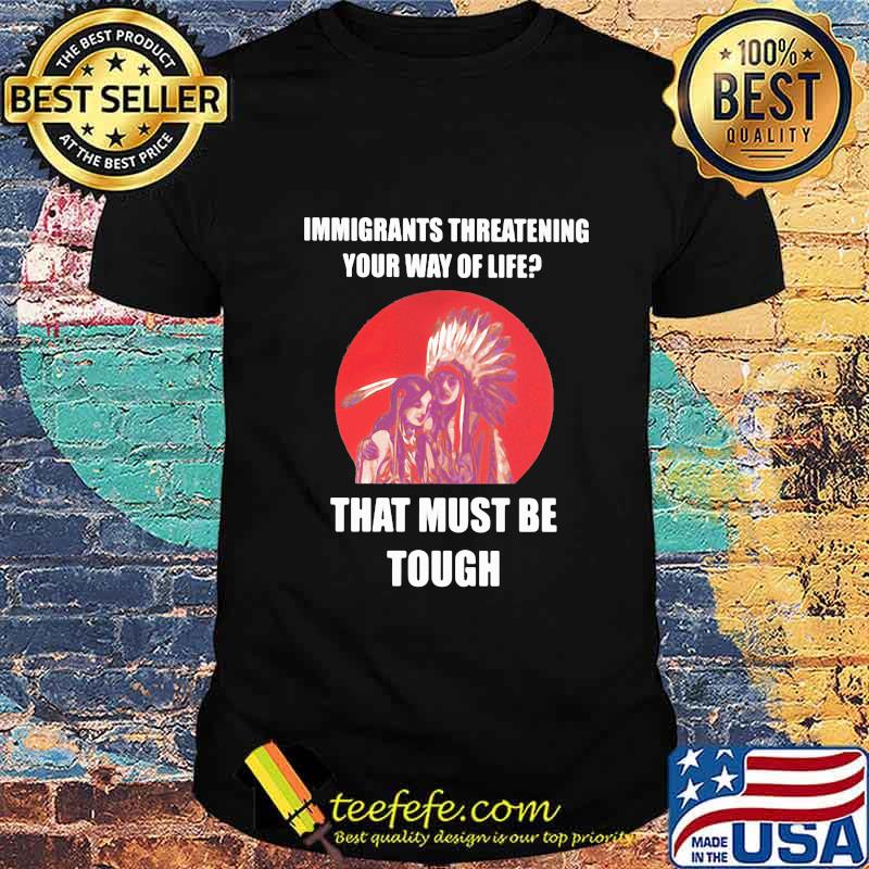 Immigrants Threatening Your Way Of Life That Must Be Tough Native American Indian US Shirt