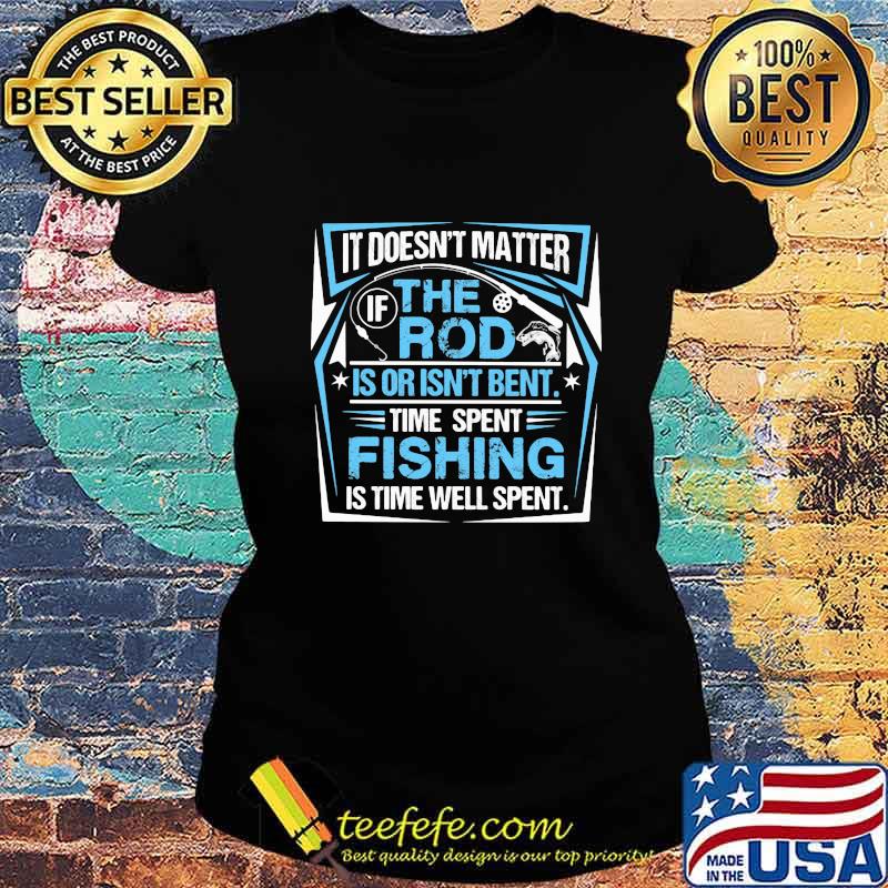 IT DOESN'T MATTER IF THE ROD IS OR ISN'T BENT TIME SPENT FISHING IS TIME WELL SPENT SHIRT Ladies tee IT DOESN'T MATTER IF THE ROD IS OR ISN'T BENT TIME SPENT FISHING IS TIME WELL SPENT SHIRT Ladies tee