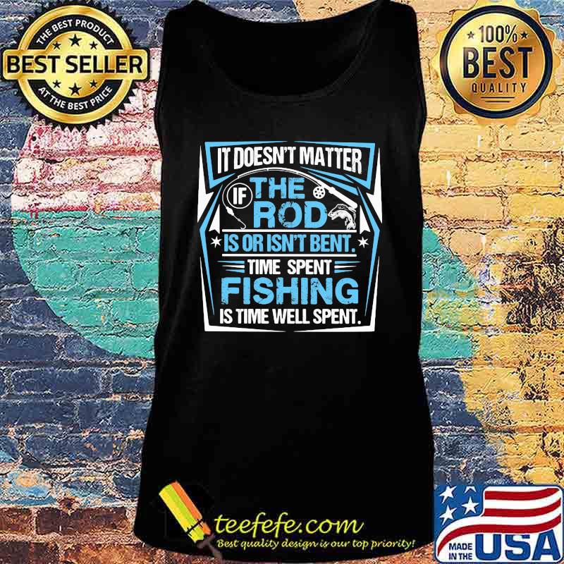 IT DOESN'T MATTER IF THE ROD IS OR ISN'T BENT TIME SPENT FISHING IS TIME WELL SPENT SHIRT Tank top IT DOESN'T MATTER IF THE ROD IS OR ISN'T BENT TIME SPENT FISHING IS TIME WELL SPENT SHIRT Tank top