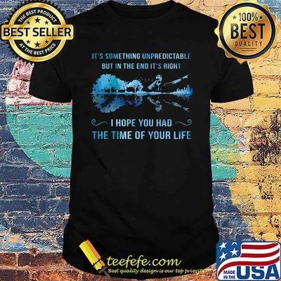 It's something unpredictable but in the end it's right i hope you had the time of your life shirt