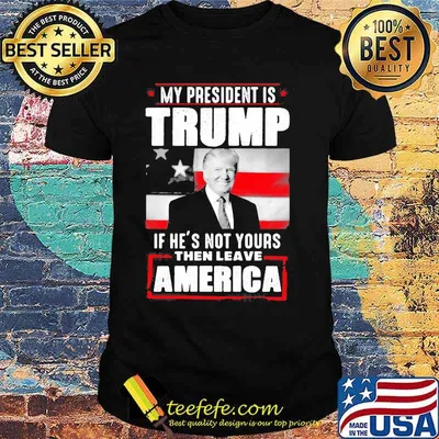 My president is trump if he's not yours then leave america shirt