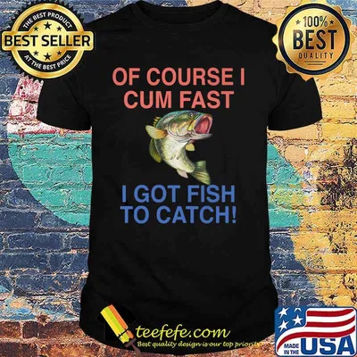 Of course i cum fast i got fish to catch shirt