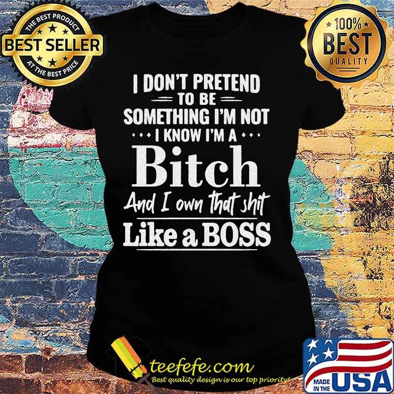 Official I don't pretend to be something I'm not I know I'm a Bitch and I own that shit like a boss s Ladies tee Official I don't pretend to be something I'm not I know I'm a Bitch and I own that shit like a boss s Ladies tee