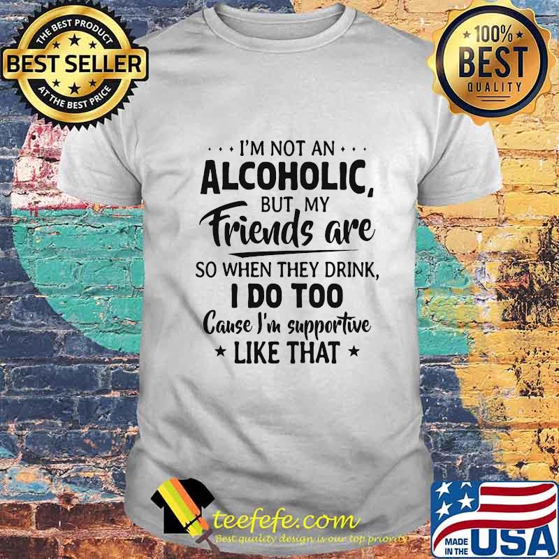 Official I'm Not An Alcoholic But My Friends Are So When They Drink I Do Too Cause I'm Supportive Like That Shirt