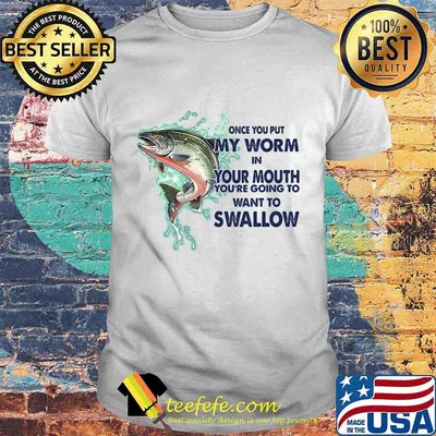 ONCE YOU PUT MY WORM IN YOUR MOUTH YOU'RE GOING TO WANT TO SWALLOW FISH SHIRT