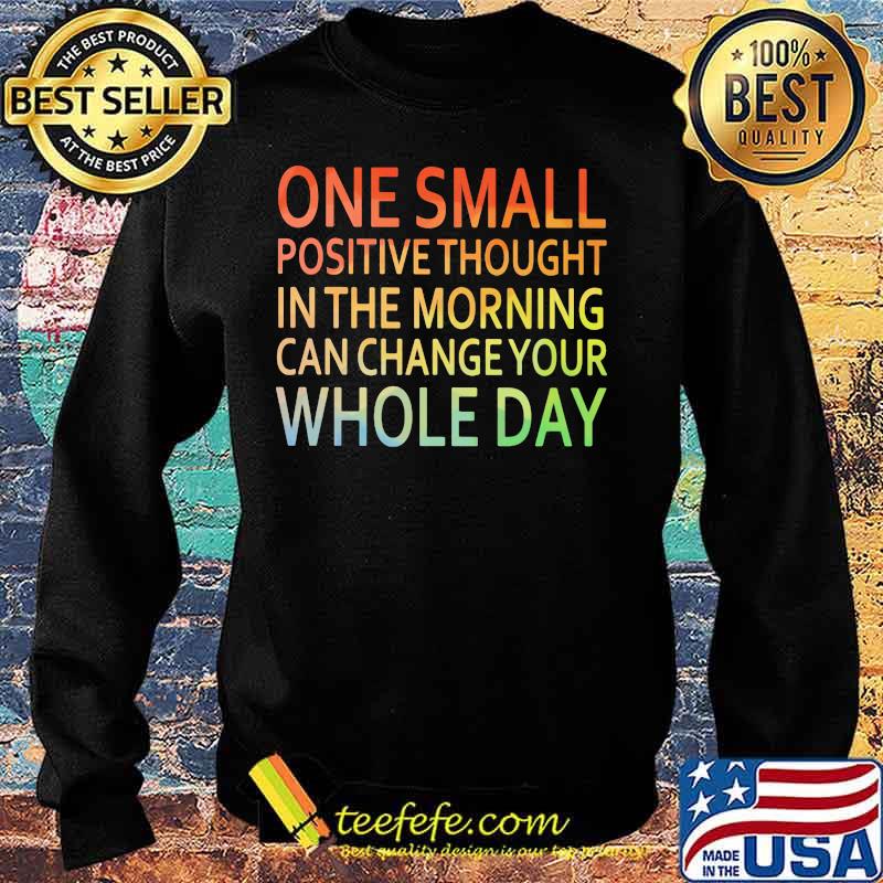 One Small Positive Thought In The Morning Can Chance Your Whole Day Shirt Sweater One Small Positive Thought In The Morning Can Chance Your Whole Day Shirt Sweater