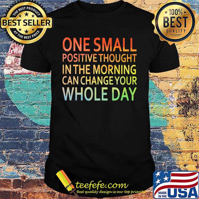 One Small Positive Thought In The Morning Can Chance Your Whole Day Shirt One Small Positive Thought In The Morning Can Chance Your Whole Day Shirt
