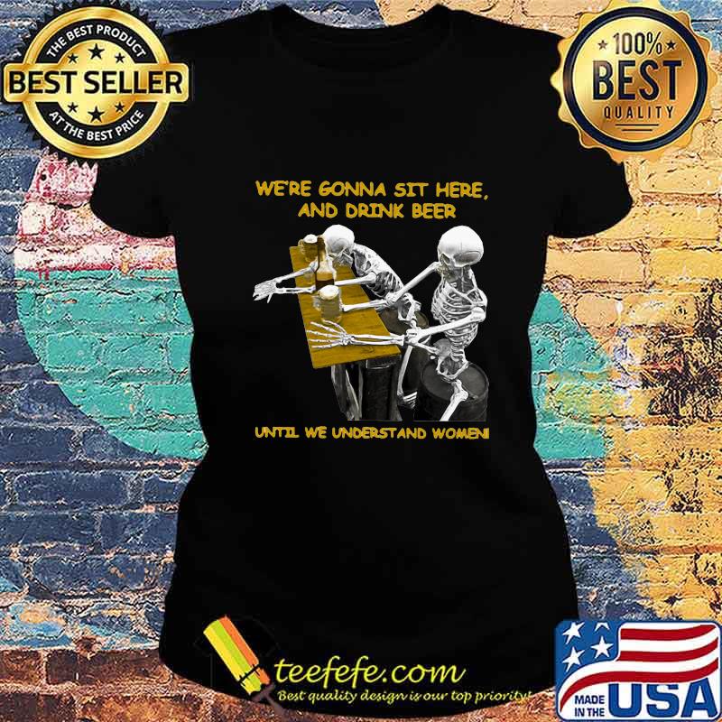 Skeleton we're gonna sit here and drink beer until we understand women s Ladies tee Skeleton we're gonna sit here and drink beer until we understand women s Ladies tee