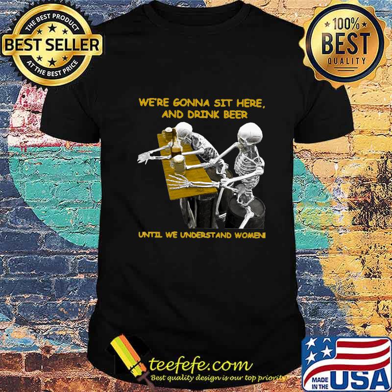 Skeleton we're gonna sit here and drink beer until we understand women shirt