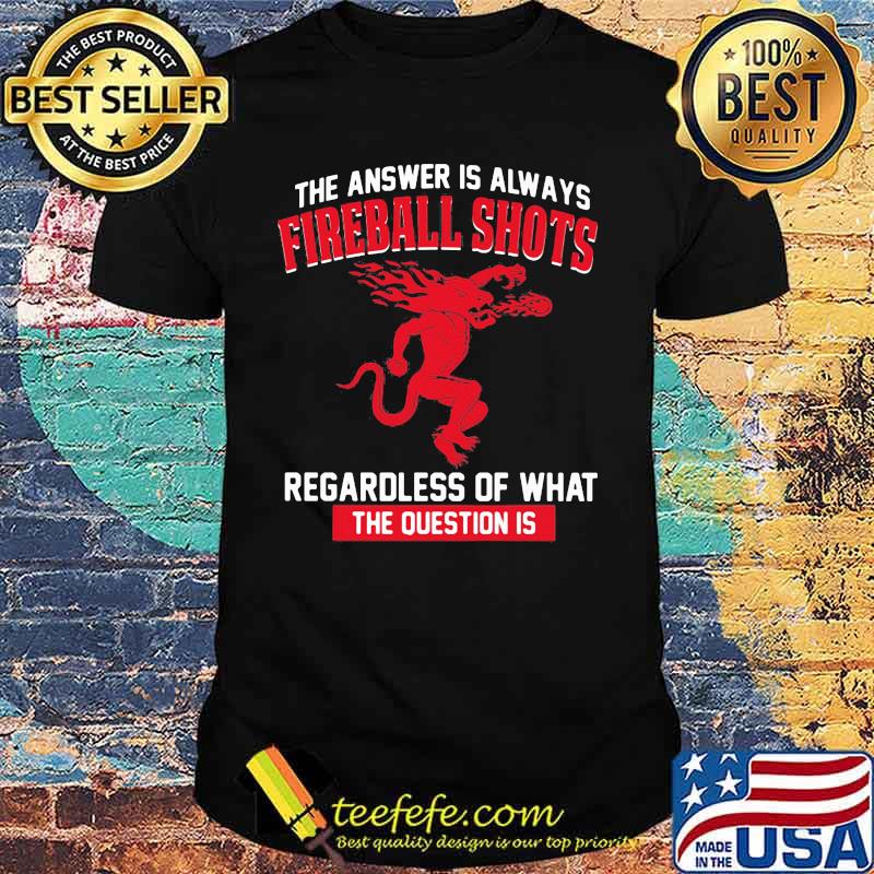 The answer is always fireball shots regardless of what the question is shirt